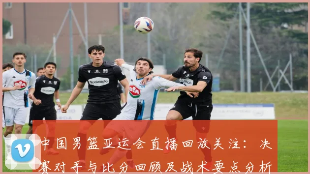 中国男篮亚运会直播回放关注：决赛对手与比分回顾及战术要点分析