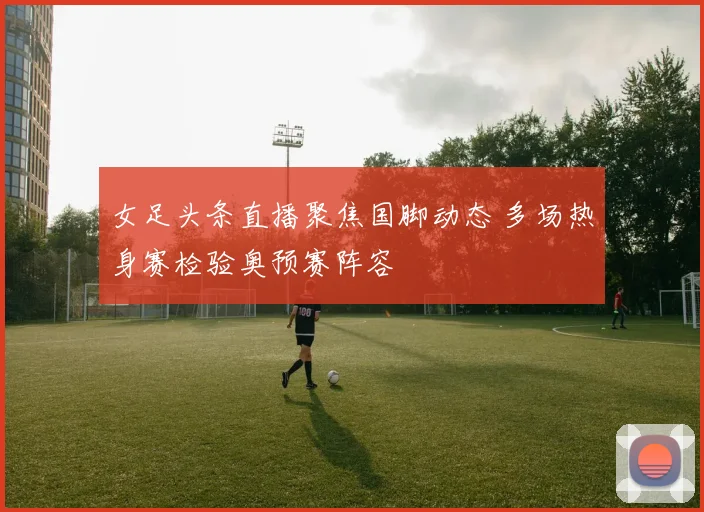 女足头条直播聚焦国脚动态 多场热身赛检验奥预赛阵容