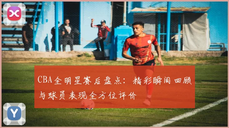 CBA全明星赛后盘点：精彩瞬间回顾与球员表现全方位评价