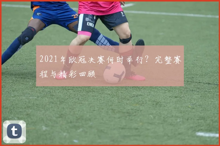 2021年欧冠决赛何时举行？完整赛程与精彩回顾