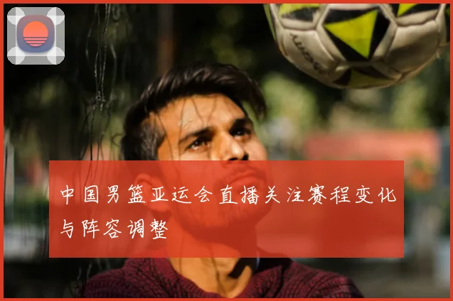 中国男篮亚运会直播关注赛程变化与阵容调整