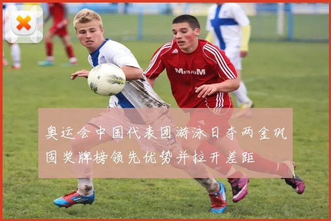 奥运会中国代表团游泳日夺两金巩固奖牌榜领先优势并拉开差距