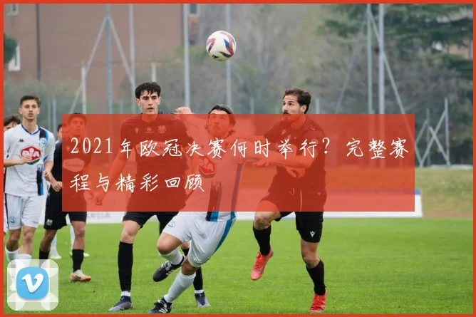 2021年欧冠决赛何时举行？完整赛程与精彩回顾