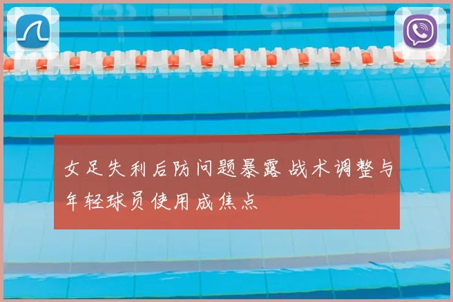 女足失利后防问题暴露 战术调整与年轻球员使用成焦点