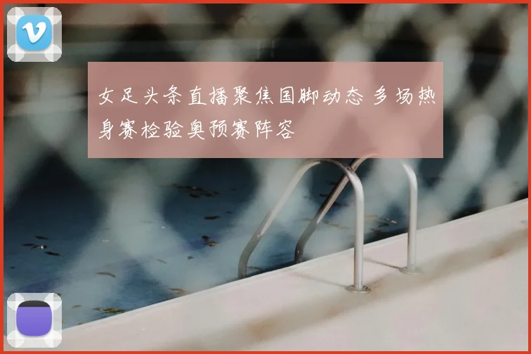 女足头条直播聚焦国脚动态 多场热身赛检验奥预赛阵容