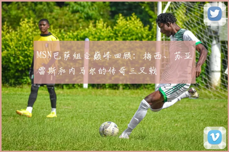 MSN巴萨组合巅峰回顾：梅西、苏亚雷斯和内马尔的传奇三叉戟