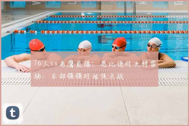 76人vs老鹰直播：恩比德对决特雷杨，东部强强对话焦点战